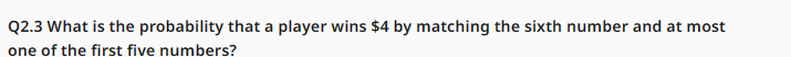 Q2.3 What is the probability that a player wins $4 by matching the sixth number and at most
one of the first five numbers?