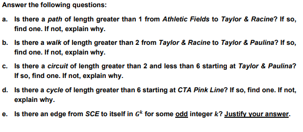 Answer the following questions:
a. Is there a path of length greater than 1 from Athletic Fields to Taylor & Racine? If so,
find one. If not, explain why.
b. Is there a walk of length greater than 2 from Taylor & Racine to Taylor & Paulina? If so,
find one. If not, explain why.
c. Is there a circuit of length greater than 2 and less than 6 starting at Taylor & Paulina?
If so, find one. If not, explain why.
d. Is there a cycle of length greater than 6 starting at CTA Pink Line? If so, find one. If not,
explain why.
e.
Is there an edge from SCE to itself in G* for some odd integer k? Justify your answer.