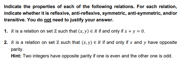 Indicate the properties of each of the following relations. For each relation,
indicate whether it is reflexive, anti-reflexive, symmetric, anti-symmetric, and/or
transitive. You do not need to justify your answer.
1. R is a relation on set Z such that (x, y) E R if and only if x + y = 0.
2. R is a relation on set Z such that (x, y) ER if and only if x and y have opposite
parity.
Hint: Two integers have opposite parity if one is even and the other one is odd.