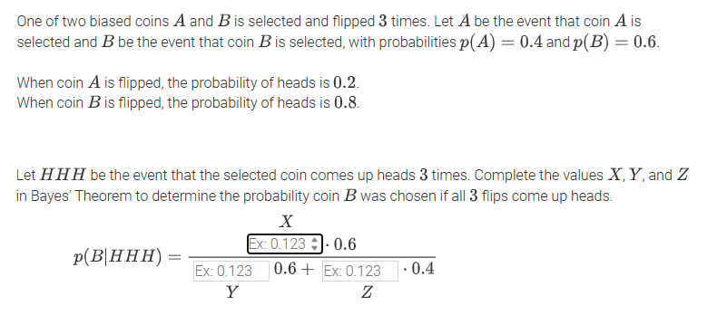 One of two biased coins A and B is selected and flipped 3 times. Let A be the event that coin A is
selected and B be the event that coin B is selected, with probabilities p(A) = 0.4 and p(B) = 0.6.
When coin A is flipped, the probability of heads is 0.2.
When coin B is flipped, the probability of heads is 0.8.
Let HHH be the event that the selected coin comes up heads 3 times. Complete the values X, Y, and Z
in Bayes' Theorem to determine the probability coin B was chosen if all 3 flips come up heads.
X
Ex: 0.123-0.6
p(B|HHH) =
Ex: 0.123
Y
0.6+Ex: 0.123
Ꮓ
.
0.4
