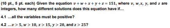 (10 pt., 5 pt. each) Given the equation v+w+x+y+z = 151, where v, w,x, y, and z are
integers, how many different solutions does this equation have if...
4.1 ...all the variables must be positive?
4.2 ...v > 5, w > 10, x> 15, y > 20, and z > 25?