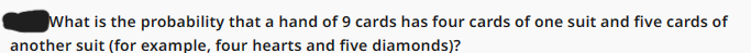 What is the probability that a hand of 9 cards has four cards of one suit and five cards of
another suit (for example, four hearts and five diamonds)?