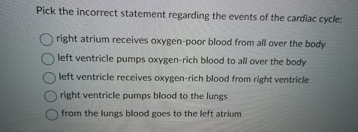 Pick the incorrect statement regarding the events of the cardiac cycle:
right atrium receives oxygen-poor blood from all over the body
left ventricle pumps oxygen-rich blood to all over the body
left ventricle receives oxygen-rich blood from right ventricle
right ventricle pumps blood to the lungs
from the lungs blood goes to the left atrium