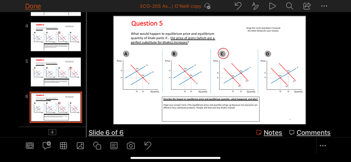 Done
4
5
Question 3
****
Question 4
W pr
****
Question 5
O
lix
199
**
●
R
ECO-205 As...) O'Neill copy
Question 5
What would happen to equilibrium price and equilibrium
quantity of khaki pants if... the price of jeans (which are a
perfect substitute for khakis) increases?
A
B
Price
$₂
Price
Slide 6 of 6
Eq
0₁
Ea.
Q₂
D
Quantity
5
Price
5
Eq
P₂
Eq
P₁
D₂
Quantity
Q₁
Q₂ Quantity
Describe the impact on equilibrium price and equilibrium quantity... what happened, and why?
(Type your answer here.) The equilibrium price and quantity will go up because not everyone can
afford to buy substitute products. People will then just buy khakis instead.
A
Drag this circle and place around
the letter below for your answer.
D
EQ₂
Price
P₁
P₂
Eq
Q₂
Ơ
:
Q₁
Quantity
6
Notes Comments
: