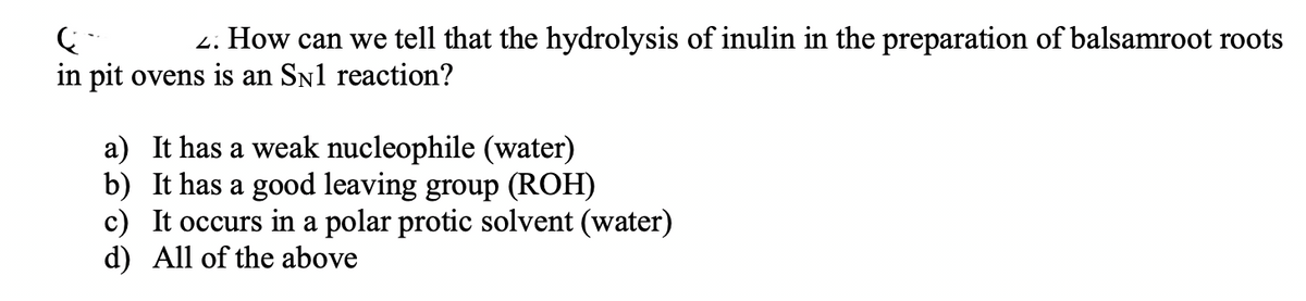 Ç
2. How can we tell that the hydrolysis of inulin in the preparation of balsamroot roots
in pit ovens is an SN1 reaction?
a) It has a weak nucleophile (water)
b) It has a good leaving group (ROH)
c) It occurs in a polar protic solvent (water)
d) All of the above