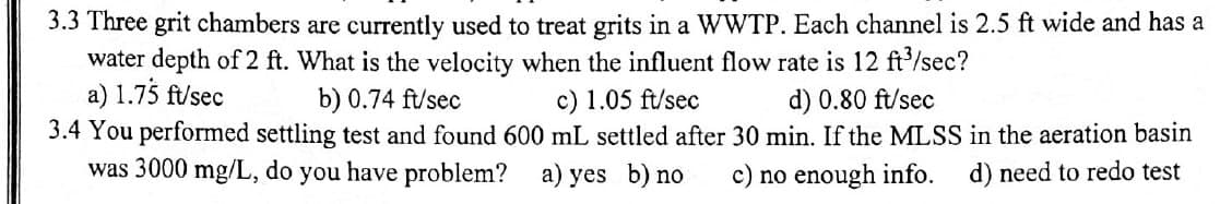 3.3 Three grit chambers are currently used to treat grits in a WWTP. Each channel is 2.5 ft wide and has a
water depth of 2 ft. What is the velocity when the influent flow rate is 12 ft³/sec?
a) 1.75 ft/sec
b) 0.74 ft/sec
c) 1.05 ft/sec
d) 0.80 ft/sec
3.4 You performed settling test and found 600 mL settled after 30 min. If the MLSS in the aeration basin
was 3000 mg/L, do you have problem? a) yes b) no c) no enough info. d) need to redo test