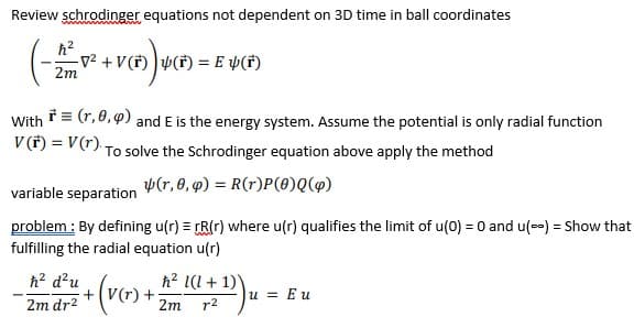 Review schrodinger equations not dependent on 3D time in ball coordinates
(
v² +V(f) )v(F) = E Þ(*)
2m
With = (r, 0, 9) and E is the energy system. Assume the potential is only radial function
V(*) = V(r) To solve the Schrodinger equation above apply the method
p(r, 0, q) = R(r)P(0)Q(9)
variable separation
problem : By defining u(r) = rR(r) where u(r) qualifies the limit of u(0) = 0 and u(--) = Show that
fulfilling the radial equation u(r)
h? d?u
h? l(l + 1)
+(V(r) +
2m
u = Eu
2m dr2
r2
