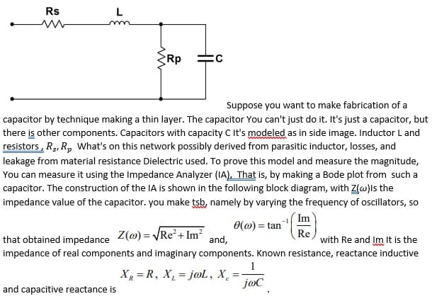 Rs
L
Rp
Suppose you want to make fabrication of a
capacitor by technique making a thin layer. The capacitor You can't just do it. It's just a capacitor, but
there is other components. Capacitors with capacity C It's modeled as in side image. Inductor L and
resistors, Rg, R, What's on this network possibly derived from parasitic inductor, losses, and
leakage from material resistance Dielectric used. To prove this model and measure the magnitude,
You can measure it using the Impedance Analyzer (IA), That is, by making a Bode plot from such a
capacitor. The construction of the IA is shown in the following block diagram, with Z(w)ls the
impedance value of the capacitor. you make tsb, namely by varying the frequency of oscillators, so
Im
0(@) = tan
that obtained impedance Z(@) = VRE²+ Im?
impedance of real components and imaginary components. Known resistance, reactance inductive
Re
with Re and Im It is the
and,
1
Xg = R, X, = jo, X̟
=
and capacitive reactance is
