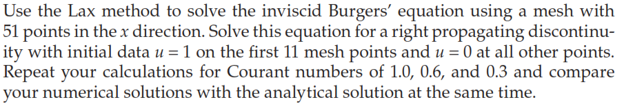 Use the Lax method to solve the inviscid Burgers' equation using a mesh with
51 points in the x direction. Solve this equation for a right propagating discontinu-
ity with initial data u = 1 on the first 11 mesh points and u = 0 at all other points.
Repeat your calculations for Courant numbers of 1.0, 0.6, and 0.3 and compare
your numerical solutions with the analytical solution at the same time.