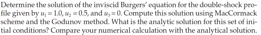 Determine the solution of the inviscid Burgers' equation for the double-shock
pro-
file given by u₁ = 1.0, u₂ = 0.5, and u3 = 0. Compute this solution using MacCormack
scheme and the Godunov method. What is the analytic solution for this set of ini-
tial conditions? Compare your numerical calculation with the analytical solution.