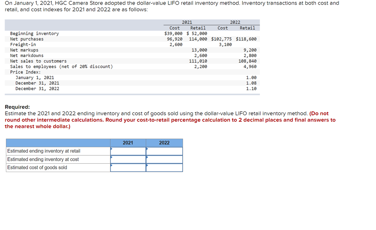 On January 1, 2021, HGC Camera Store adopted the dollar-value LIFO retail inventory method. Inventory transactions at both cost and
retail, and cost indexes for 2021 and 2022 are as follows:
Beginning inventory
Net purchases
Freight-in
Net markups
Net markdowns
Net sales to customers
Sales to employees (net of 20% discount)
Price Index:
January 1, 2021
December 31, 2021
December 31, 2022
Estimated ending inventory at retail
Estimated ending inventory at cost
Estimated cost of goods sold
2021
2021
Cost Retail
$39,000 $ 52,000
96,920 114,000 $102,775 $118,600
2,600
3,100
2022
13,000
2,600
111,010
2,200
2022
Cost
Retail
Required:
Estimate the 2021 and 2022 ending inventory and cost of goods sold using the dollar-value LIFO retail inventory method. (Do not
round other intermediate calculations. Round your cost-to-retail percentage calculation to 2 decimal places and final answers to
the nearest whole dollar.)
9,200
2,800
108,840
4,960
1.00
1.08
1.10