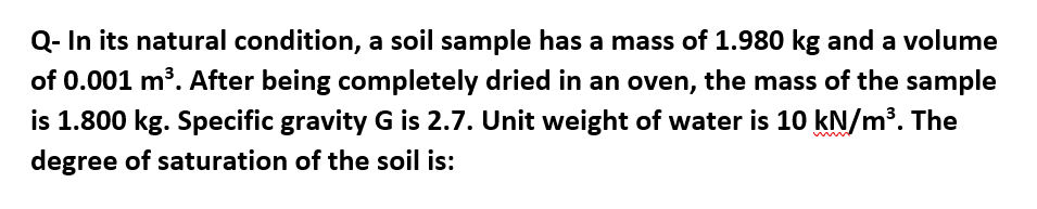 Q- In its natural condition, a soil sample has a mass of 1.980 kg and a volume
of 0.001 m³. After being completely dried in an oven, the mass of the sample
is 1.800 kg. Specific gravity G is 2.7. Unit weight of water is 10 kN/m³. The
degree of saturation of the soil is: