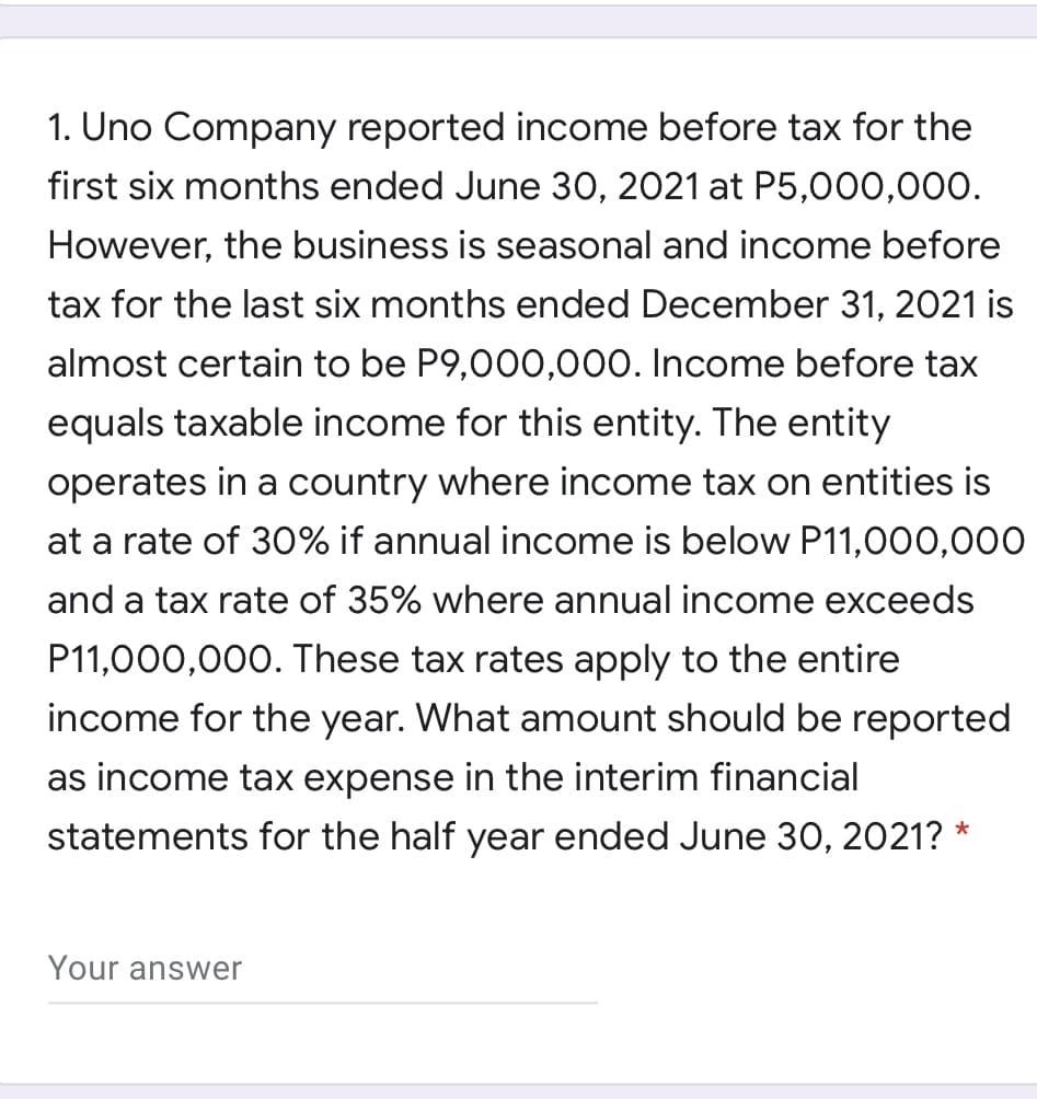 1. Uno Company reported income before tax for the
first six months ended June 30, 2021 at P5,000,000.
However, the business is seasonal and income before
tax for the last six months ended December 31, 2021 is
almost certain to be P9,000,000. Income before tax
equals taxable income for this entity. The entity
operates in a country where income tax on entities is
at a rate of 30% if annual income is below P11,000,000
and a tax rate of 35% where annual income exceeds
P11,000,000. These tax rates apply to the entire
income for the year. What amount should be reported
as income tax expense in the interim financial
statements for the half year ended June 30, 2021? *
Your answer
