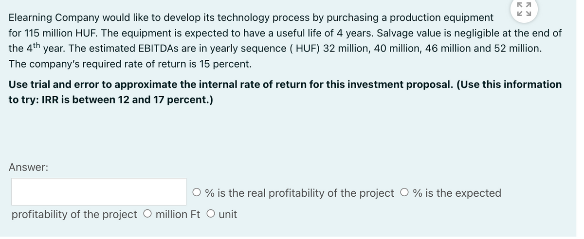 Elearning Company would like to develop its technology process by purchasing a production equipment
for 115 million HUF. The equipment is expected to have a useful life of 4 years. Salvage value is negligible at the end of
the 4th year. The estimated EBITDAS are in yearly sequence ( HUF) 32 million, 40 million, 46 million and 52 million.
The company's required rate of return is 15 percent.
Use trial and error to approximate the internal rate of return for this investment proposal. (Use this information
to try: IRR is between 12 and 17 percent.)
Answer:
O % is the real profitability of the project O % is the expected
profitability of the project O million Ft O unit
