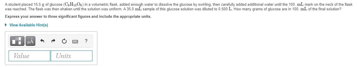 A student placed 15.5 g of glucose (C6H12O6) in a volumetric flask, added enough water to dissolve the glucose by swirling, then carefully added additional water until the 100. mL mark on the neck of the flask
was reached. The flask was then shaken until the solution was uniform. A 35.0 mL sample of this glucose solution was diluted to 0.500 L. How many grams of glucose are in 100. mL of the final solution?
Express your answer to three significant figures and include the appropriate units.
