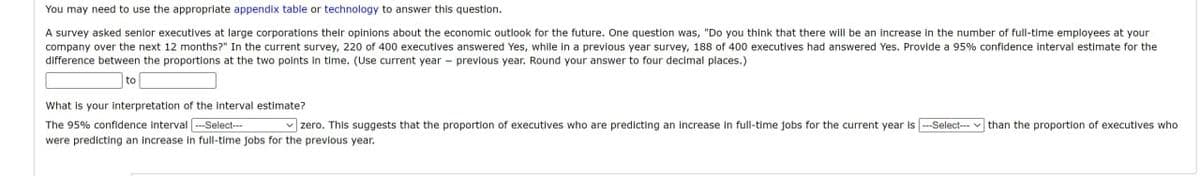 You may need to use the appropriate appendix table or technology to answer this question.
A survey asked senior executives at large corporations their opinions about the economic outlook for the future. One question was, "Do you think that there will be an increase in the number of full-time employees at your
company over the next 12 months?" In the current survey, 220 of 400 executives answered Yes, while in a previous year survey, 188 of 400 executives had answered Yes. Provide a 95% confidence interval estimate for the
difference between the proportions at the two points in time. (Use current year previous year. Round your answer to four decimal places.)
to
What is your interpretation of the interval estimate?
The 95% confidence Interval --Select---
zero. This suggests that the proportion of executives who are predicting an Increase in full-time jobs for the current year is --Select---than the proportion of executives who
were predicting an increase in full-time jobs for the previous year.