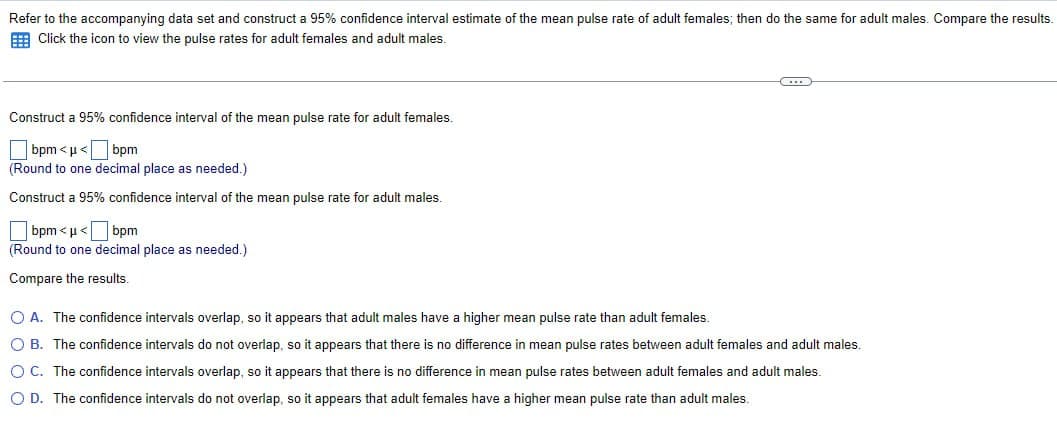 Refer to the accompanying data set and construct a 95% confidence interval estimate of the mean pulse rate of adult females; then do the same for adult males. Compare the results.
Click the icon to view the pulse rates for adult females and adult males.
Construct a 95% confidence interval of the mean pulse rate for adult females.
bpm<<bpm
(Round to one decimal place as needed.)
Construct a 95% confidence interval of the mean pulse rate for adult males.
bpm<<bpm
(Round to one decimal place as needed.)
Compare the results.
A. The confidence intervals overlap, so it appears that adult males have a higher mean pulse rate than adult females.
B. The confidence intervals do not overlap, so it appears that there is no difference in mean pulse rates between adult females and adult males.
OC. The confidence intervals overlap, so it appears that there is no difference in mean pulse rates between adult females and adult males.
◇ D. The confidence intervals do not overlap, so it appears that adult females have a higher mean pulse rate than adult males.