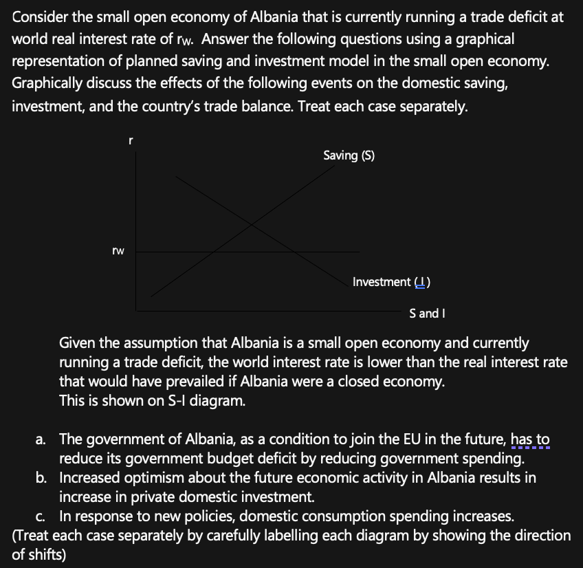 Consider the small open economy of Albania that is currently running a trade deficit at
world real interest rate of rw. Answer the following questions using a graphical
representation of planned saving and investment model in the small open economy.
Graphically discuss the effects of the following events on the domestic saving,
investment, and the country's trade balance. Treat each case separately.
rw
r
Saving (S)
Investment (1)
S and I
Given the assumption that Albania is a small open economy and currently
running a trade deficit, the world interest rate is lower than the real interest rate
that would have prevailed if Albania were a closed economy.
This is shown on S-I diagram.
a. The government of Albania, as a condition to join the EU in the future, has to
reduce its government budget deficit by reducing government spending.
b. Increased optimism about the future economic activity in Albania results in
increase in private domestic investment.
c. In response to new policies, domestic consumption spending increases.
(Treat each case separately by carefully labelling each diagram by showing the direction
of shifts)