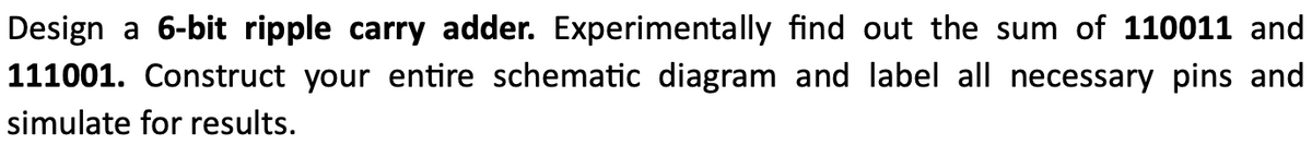 Design a 6-bit ripple carry adder. Experimentally find out the sum of 110011 and
111001. Construct your entire schematic diagram and label all necessary pins and
simulate for results.