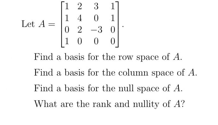 Let A=
=
[12 3
1
14
1
0 2 3 0
100 0
30
Find a basis for the row space of A.
Find a basis for the column space of A.
Find a basis for the null space of A.
What are the rank and nullity of A?