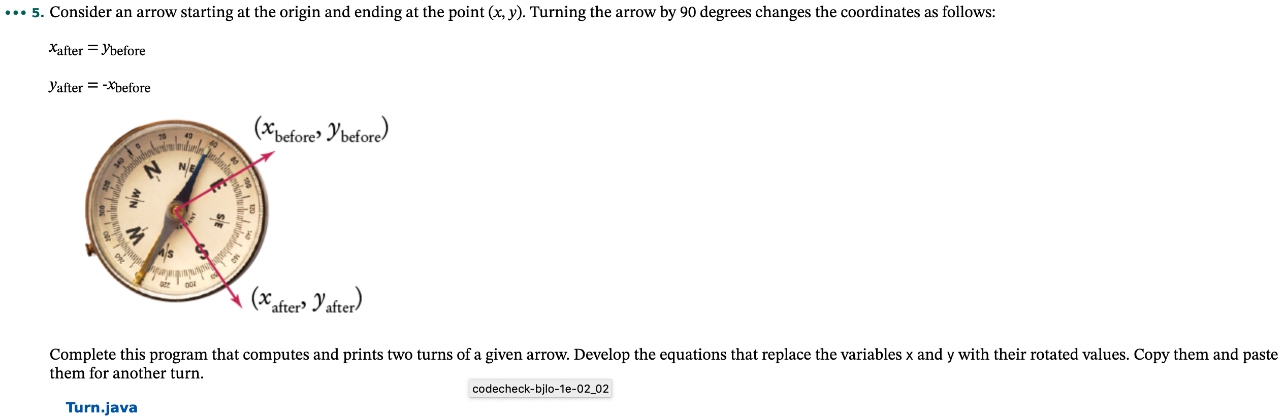 ..• 5. Consider an arrow starting at the origin and ending at the point (x, y). Turning the arrow by 90 degrees changes the coordinates as follows:
Xafter = Ybefore
Yafter = -Xbefore
(*pefore» Y'before)
002
'after> Yafrer)
Complete this program that computes and prints two turns of a given arrow. Develop the equations that replace the variables x and y with their rotated values. Copy them and paste
them for another turn.
codecheck-bjlo-1e-02_02
Turn.java
