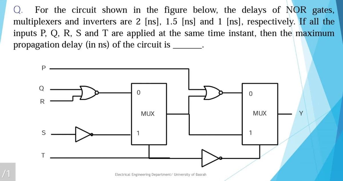 For the circuit shown in the figure below, the delays of NOR gates,
multiplexers and inverters are 2 [ns], 1.5 [ns] and 1 [ns], respectively. If all the
inputs P, Q, R, S and T are applied at the same time instant, then the maximum
propagation delay (in ns) of the circuit is
Q.
P
Q
R
MUX
MUX
Y
1
1
T
/1
Electrical Engineering Department/ University of Basrah
