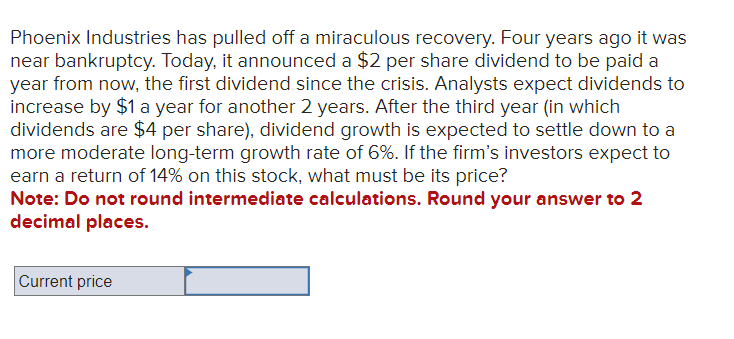 Phoenix Industries has pulled off a miraculous recovery. Four years ago it was
near bankruptcy. Today, it announced a $2 per share dividend to be paid a
year from now, the first dividend since the crisis. Analysts expect dividends to
increase by $1 a year for another 2 years. After the third year (in which
dividends are $4 per share), dividend growth is expected to settle down to a
more moderate long-term growth rate of 6%. If the firm's investors expect to
earn a return of 14% on this stock, what must be its price?
Note: Do not round intermediate calculations. Round your answer to 2
decimal places.
Current price