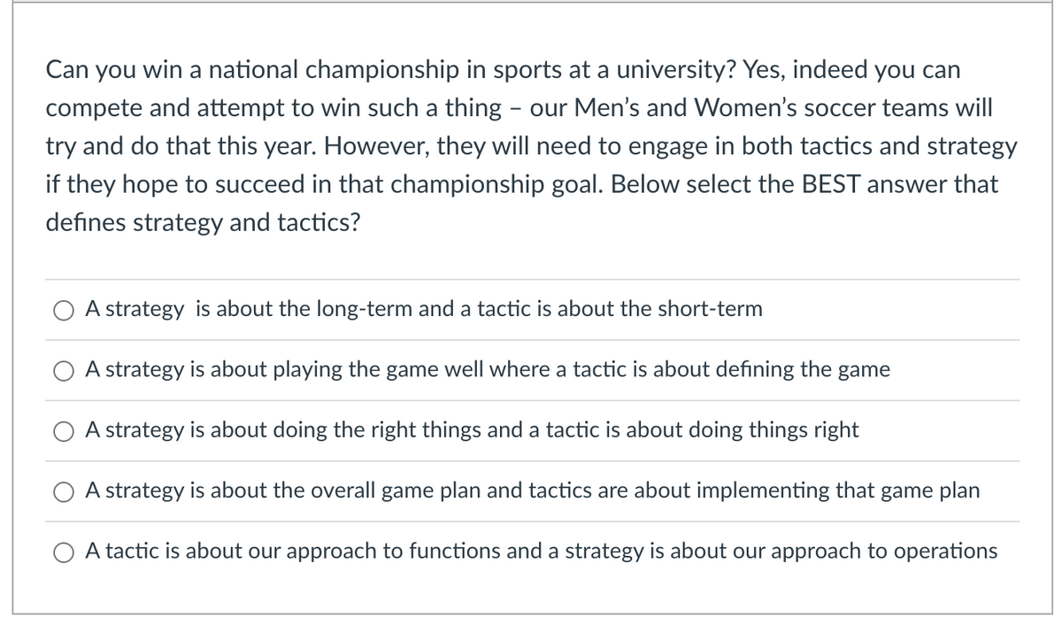Can you win a national championship in sports at a university? Yes, indeed you can
compete and attempt to win such a thing - our Men's and Women's soccer teams will
try and do that this year. However, they will need to engage in both tactics and strategy
if they hope to succeed in that championship goal. Below select the BEST answer that
defines strategy and tactics?
A strategy is about the long-term and a tactic is about the short-term
A strategy is about playing the game well ere a tactic is about defining the game
A strategy is about doing the right things and a tactic is about doing things right
A strategy is about the overall game plan and tactics are about implementing that game plan
A tactic is about our approach to functions and a strategy is about our approach to operations