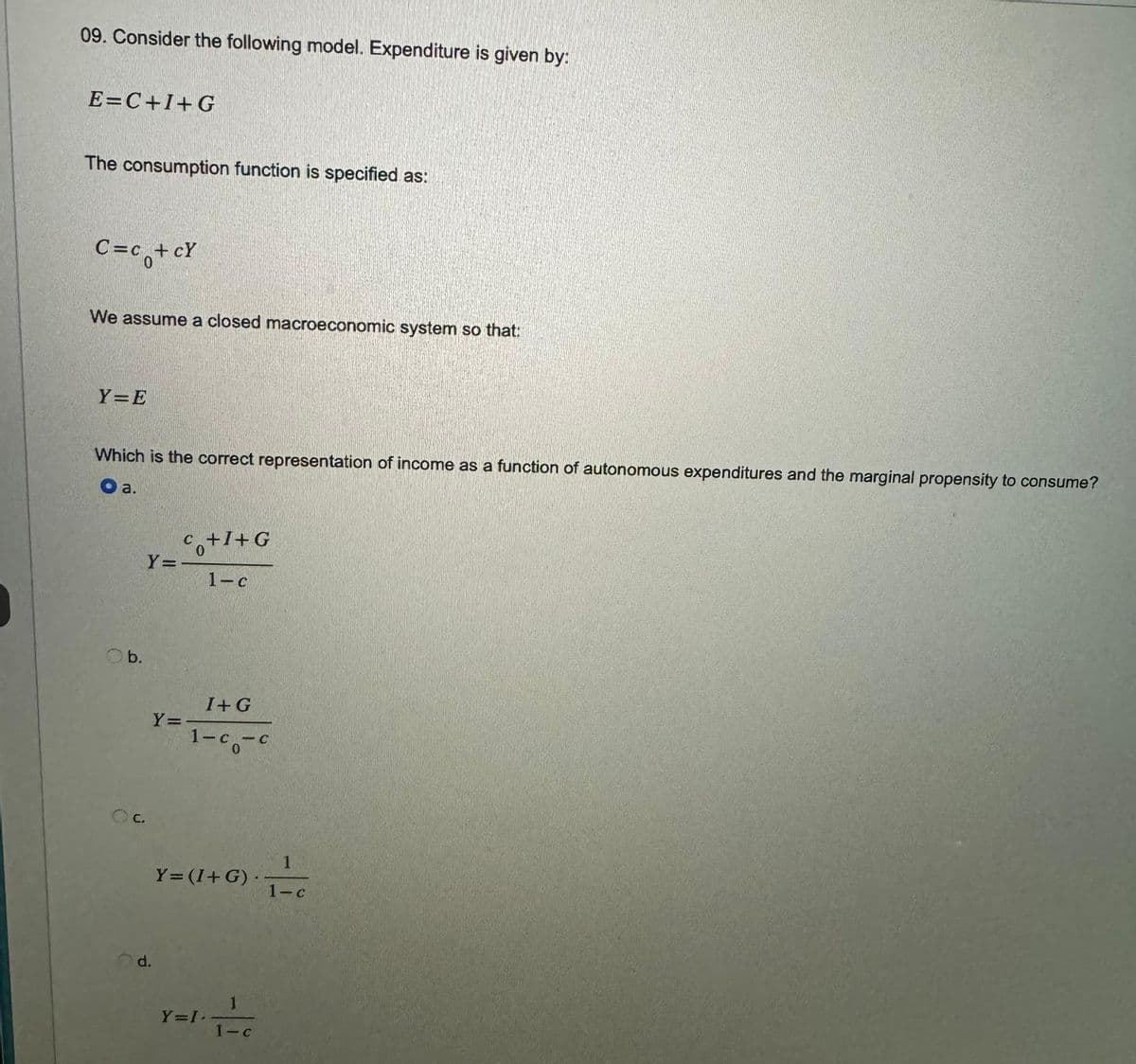 09. Consider the following model. Expenditure is given by:
E=C+I+G
The consumption function is specified as:
C=c₁+cY
We assume a closed macroeconomic system so that:
Y=E
Which is the correct representation of income as a function of autonomous expenditures and the marginal propensity to consume?
a.
b.
C.
Y=
d.
Y=
Co+I+G
1-c
I+G
1-c-c
Y= (I+G).
Y=I.
1-c
1