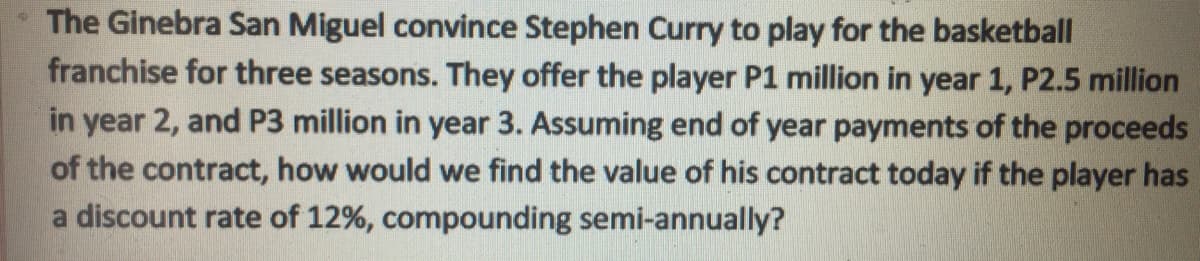 The Ginebra San Miguel convince Stephen Curry to play for the basketball
franchise for three seasons. They offer the player P1 million in year 1, P2.5 million
in year 2, and P3 million in year 3. Assuming end of year payments of the proceeds
of the contract, how would we find the value of his contract today if the player has
a discount rate of 12%, compounding semi-annually?
