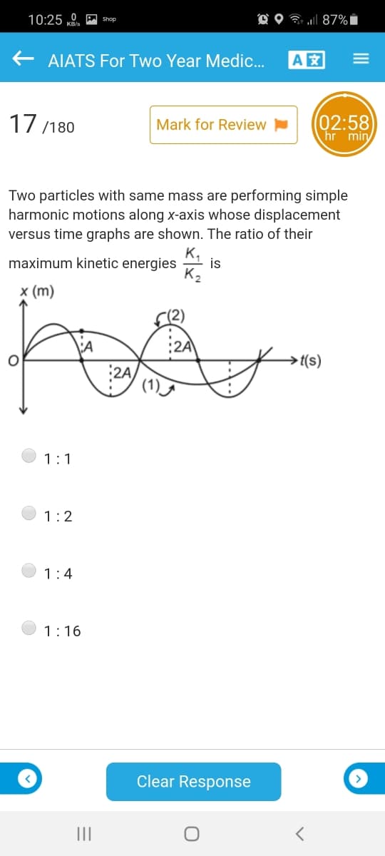 10:25 0. A Shop
O O 7 l 87% i
AIATS For Two Year Medic.
A
17 /180
(02:58
hr min
Mark for Review
Two particles with same mass are performing simple
harmonic motions along x-axis whose displacement
versus time graphs are shown. The ratio of their
K,
maximum kinetic energies
is
х (m)
(2)
→t(s)
:2A
1:1
1:2
1:4
1:16
Clear Response
II
III
