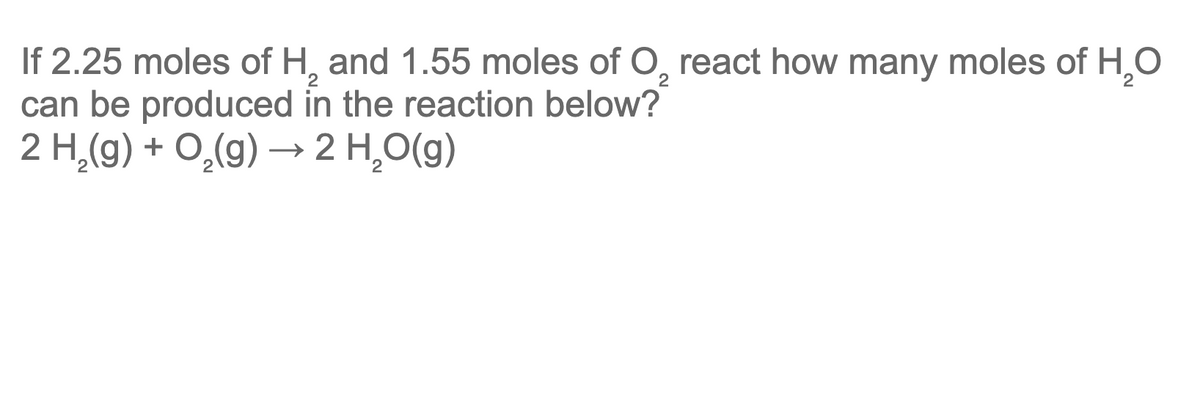 If 2.25 moles of H, and 1.55 moles of O, react how many moles of H,O
can be produced in the reaction below?
2 H,(g) + O,(g) → 2 H,O(g)
