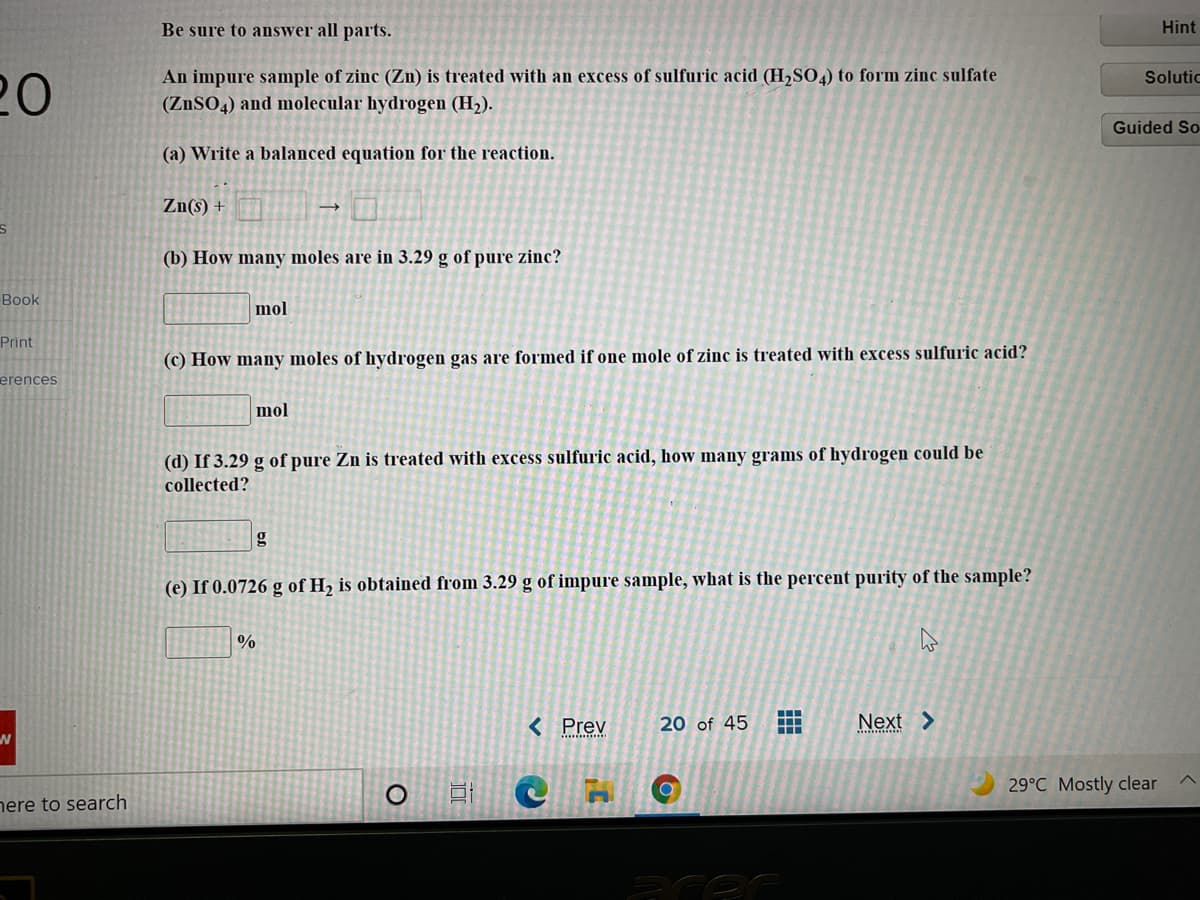 Be sure to answer all parts.
Hint
An impure sample of zinc (Zn) is treated with an excess of sulfuric acid (H,SO,) to form zinc sulfate
Solutic
20
(ZnSO4) and molecular hydrogen (H2).
Guided So
(a) Write a balanced equation for the reaction.
Zn(s) +
(b) How many moles are in 3.29 g of pure zinc?
Book
mol
Print
(c) How many moles of hydrogen gas are formed if one mole of zinc is treated with excess sulfuric acid?
erences
mol
(d) If 3.29 g of pure Zn is treated with excess sulfuric acid, how many grams of hydrogen could be
collected?
(e) If 0.0726 g of H2 is obtained from 3.29 g of impure sample, what is the percent purity of the sample?
%
< Prev
20 of 45
Next >
29°C Mostly clear
nere to search
