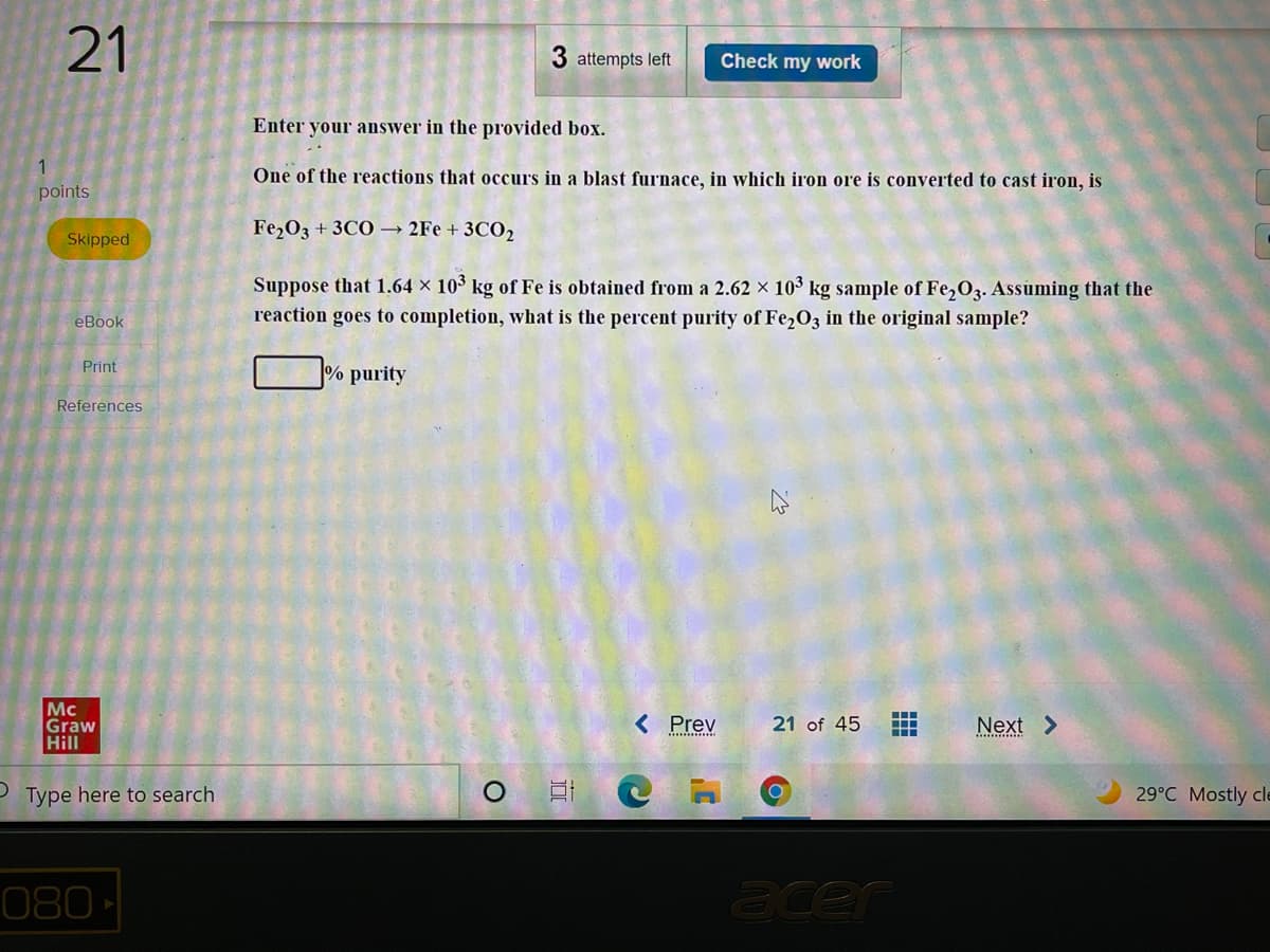 21
3 attempts left
Check my work
Enter your answer in the provided box.
1
One of the reactions that occurs in a blast furnace, in which iron ore is converted to cast iron, is
points
Fe,03 + 3CO → 2Fe + 3CO,
Skipped
Suppose that 1.64 × 103 kg of Fe is obtained from a 2.62 x 103 kg sample of Fe,O3. Assuming that the
reaction goes to completion, what is the percent purity of Fe2O3 in the original sample?
еВook
% purity
Print
References
Mc
Graw
Hill
< Prev
21 of 45
Next >
Type here to search
29°C Mostly cle
080
acer
