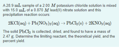 A 28.9 mL sample of a 2.00 M potassium chloride solution is mixed
with 15.0 mL of a 0.870 M lead(II) nitrate solution and this
precipitation reaction occurs:
2KCl(aq) + Pb(NO3)2 (aq) → PbCl₂ (s) + 2KNO3(aq)
The solid PbCl₂ is collected, dried, and found to have a mass of
2.47 g. Determine the limiting reactant, the theoretical yield, and the
percent yield.