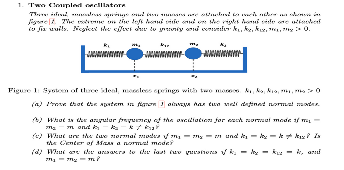 1. Two Coupled oscillators
Three ideal, massless springs and two masses are attached to each other as shown in
figure 1. The extreme on the left hand side and on the right hand side are attached
to fix walls. Neglect the effect due to gravity and consider k₁, k2, k12, M1, M2 > 0.
k₁
m1
=
x1
K12
m₂
=
x2
Figure 1: System of three ideal, massless springs with two masses. k₁, k2, k12, M1, M2 0
(a) Prove that the system in figure 1 always has two well defined normal modes.
(b) What is the angular frequency of the oscillation for each normal mode if m₁ =
m₂ = m and k₁ k₂ = k k12?
(c) What are the two normal modes if m₁
kk12? Is
the Center of Mass a normal mode?
(d) What are the answers to the last two questions if k₁
m₁ = m₂ = m?
k₂
m₂ = m and k₁
=
=
k2
k2
=
=
k12
=
k, and
