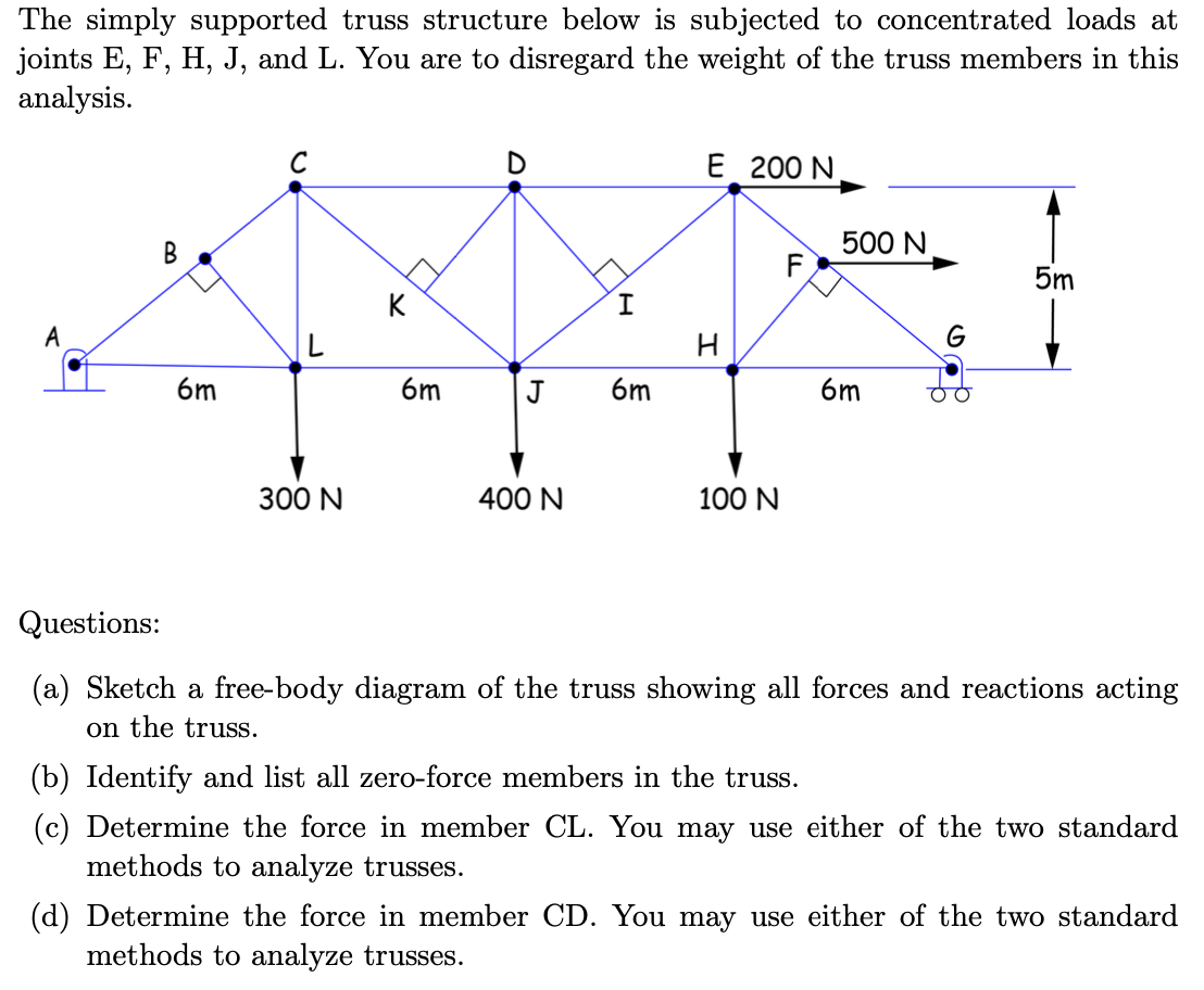 The simply supported truss structure below is subjected to concentrated loads at
joints E, F, H, J, and L. You are to disregard the weight of the truss members in this
analysis.
A
B
6m
C
300 N
K
C
6m
J
400 N
6m
E 200 N
H
100 N
500 N
6m
G
O
5m
Questions:
(a) Sketch a free-body diagram of the truss showing all forces and reactions acting
on the truss.
(b) Identify and list all zero-force members in the truss.
(c) Determine the force in member CL. You may use either of the two standard
methods to analyze trusses.
(d) Determine the force in member CD. You may use either of the two standard
methods to analyze trusses.