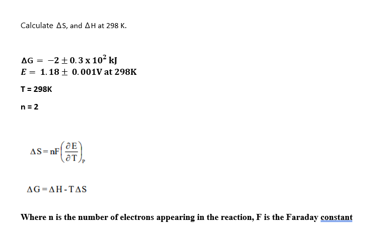 Calculate AS, and AH at 298 K.
AG =
-2 ±0.3 x 10² kJ
E = 1.18± 0.001V at 298K
T = 298K
n = 2
F (OF)
AS=nF
AG=AH-TAS
Where n is the number of electrons appearing in the reaction, F is the Faraday constant