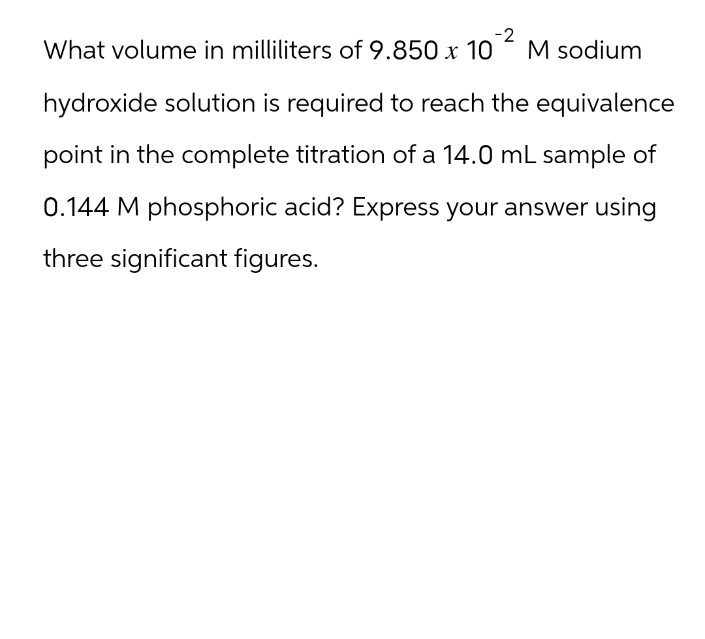 -2
What volume in milliliters of 9.850 x 10
M sodium
hydroxide solution is required to reach the equivalence
point in the complete titration of a 14.0 mL sample of
0.144 M phosphoric acid? Express your answer using
three significant figures.