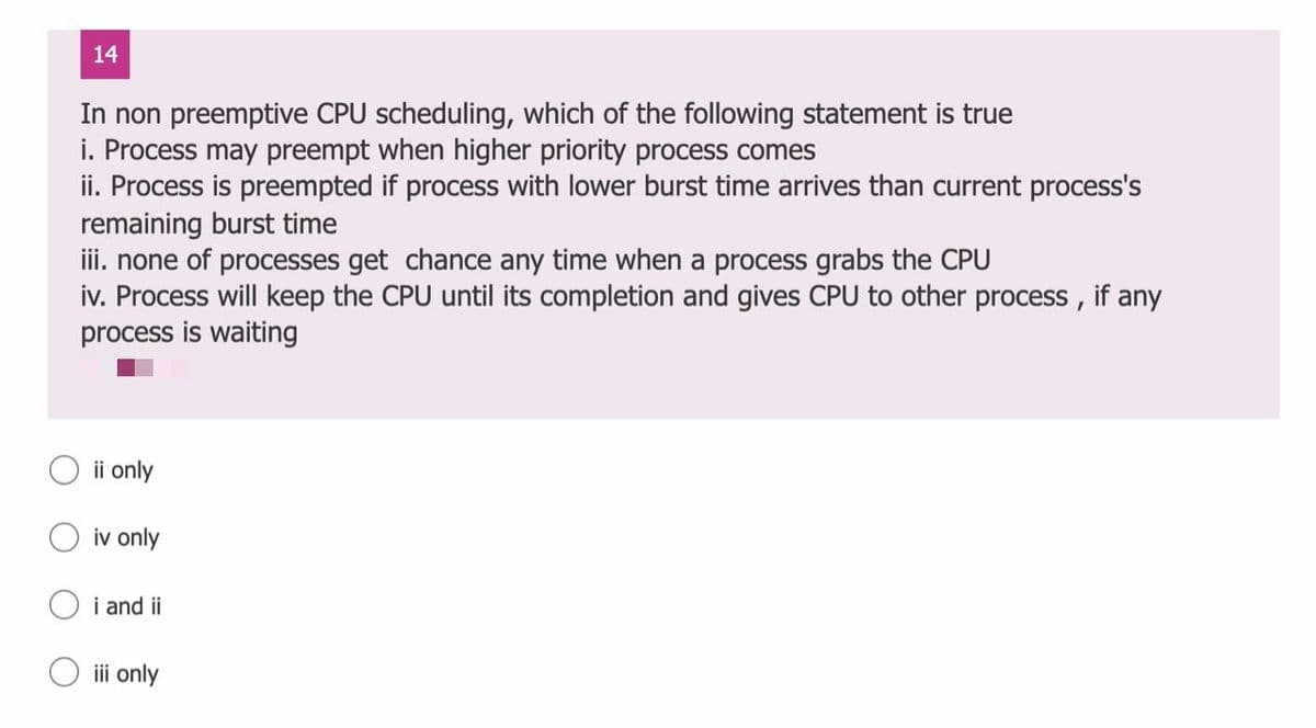 14
In non preemptive CPU scheduling, which of the following statement is true
i. Process may preempt when higher priority process comes
ii. Process is preempted if process with lower burst time arrives than current process's
remaining burst time
iii. none of processes get chance any time when a process grabs the CPU
iv. Process will keep the CPU until its completion and gives CPU to other process ,
process is waiting
if
any
ii only
iv only
i and ii
O ii only
