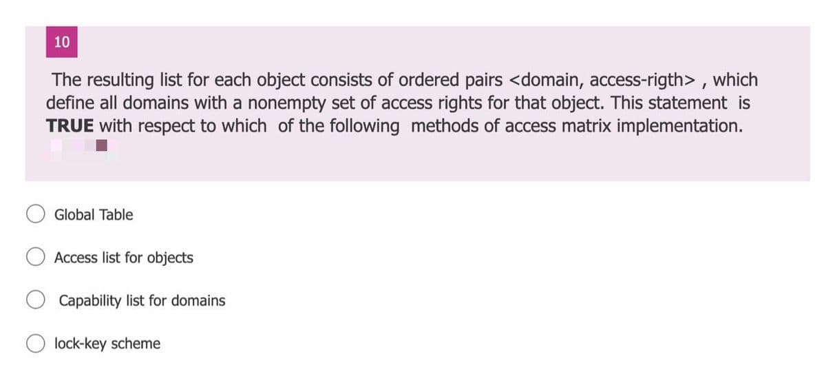 10
The resulting list for each object consists of ordered pairs <domain, access-rigth> , which
define all domains with a nonempty set of access rights for that object. This statement is
TRUE with respect to which of the following methods of access matrix implementation.
Global Table
Access list for objects
Capability list for domains
lock-key scheme
