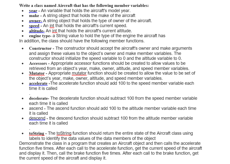 Write a class named Aircraft that has the following member variables:
xear - An variable that holds the aircraft's model year.
make - A string object that holds the make of the aircraft
Qwuer: A string object that holds the type of owner of the aircraft.
speed - An int that holds the aircraft's current speed.
altitude, An int that holds the aircraft's current altitude.
engine type- a String value to hold the type of the engine the aircraft has
In addition, the class should have the following member functions.
Constructor - The constructor should accept the aircraft's owner and make arguments
and assign these values to the object's owner and make member variables. The
constructor should initialize the speed variable to 0 and the altitude variable to 0.
Accessors - Appropriate accessor functions should be created to allow values to be
retrieved from an object's year, make, owner, altitude, and speed member variables.
Mutator - Appropriate mutator function should be created to allow the value to be set of
the object's year, make, owner, altitude, and speed member variables.
accelerate -The accelerate function should add 100 to the speed member variable each
time it is called
decelerate- The decelerate function should subtract 100 from the speed member variable
each time it is called
ascend - The ascend function should add 100 to the altitude member variable each time
it is called
descend - the descend function should subtract 100 from the altitude member variable
each time it is called
toString - The toString function should return the entire state of the Aircraft class using
labels to identify the data values of the data members of the object
Demonstrate the class in a program that creates an Aircraft object and then calls the accelerate
function five times. After each call to the accelerate function, get the current speed of the aircraft
and display it. Then, call the brake function five times. After each call to the brake function, get
the current speed of the aircraft and display it.
