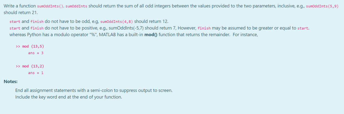 Write a function sumOddInts(). sumOddInts should return the sum of all odd integers between the values provided to the two parameters, inclusive, e.g., sumOddInts(5,9)
should return 21.
start and finish do not have to be odd, e.g, sumOddInts (4,8) should return 12.
start and finish do not have to be positive, e.g., sumoddlnts(-5,7) should return 7, However, finish may be assumed to be greater or equal to start.
whereas Python has a modulo operator "%", MATLAB has a built-in mod() function that returns the remainder. For instance,
>> mod (13,5)
ans = 3
>> mod (13,2)
ans = 1
Notes:
End all assignment statements with a semi-colon to suppress output to screen.
Include the key word end at the end of your function.
