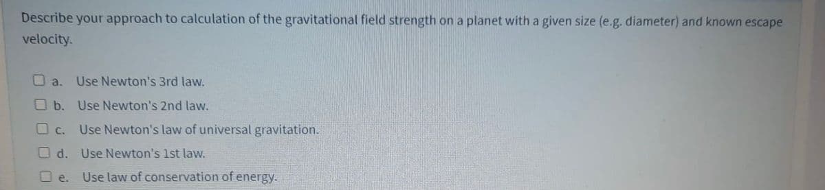 Describe your approach to calculation of the gravitational field strength on a planet with a given size (e.g. diameter) and known escape
velocity.
O a.
Use Newton's 3rd law.
O b. Use Newton's 2nd law.
O C. Use Newton's law of universal gravitation.
O d. Use Newton's 1st law.
Use law of conservation of energy.
