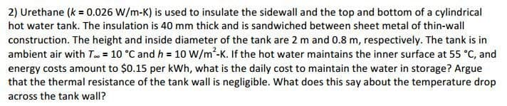 2) Urethane (k = 0.026 W/m-K) is used to insulate the sidewall and the top and bottom of a cylindrical
hot water tank. The insulation is 40 mm thick and is sandwiched between sheet metal of thin-wall
construction. The height and inside diameter of the tank are 2 m and 0.8 m, respectively. The tank is in
ambient air with T = 10 °C and h = 10 W/m²-K. If the hot water maintains the inner surface at 55 °C, and
energy costs amount to $0.15 per kWh, what is the daily cost to maintain the water in storage? Argue
that the thermal resistance of the tank wall is negligible. What does this say about the temperature drop
across the tank wall?
