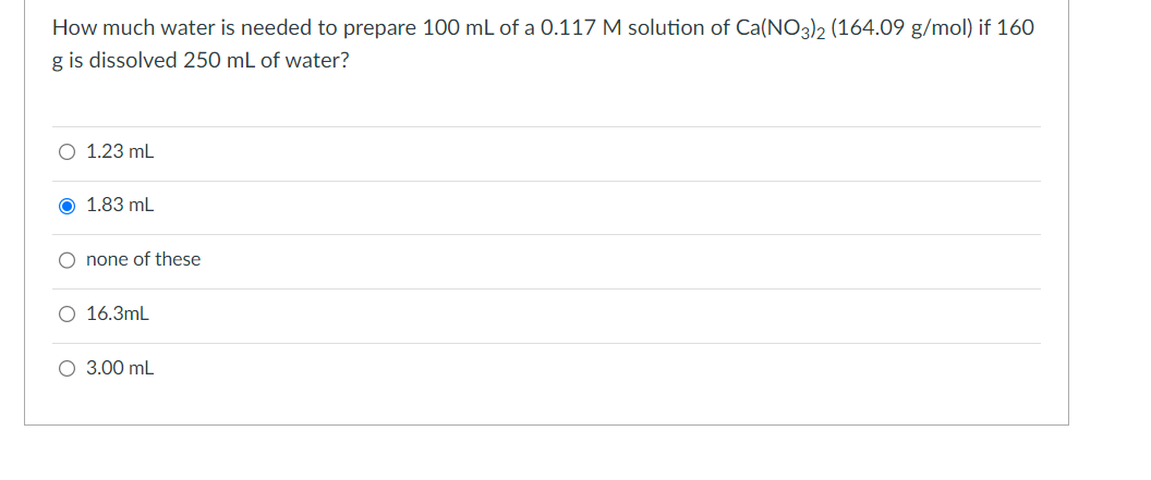 How much water is needed to prepare 100 mL of a 0.117 M solution of Ca(NO3)2 (164.09 g/mol) if 160
g is dissolved 250 mL of water?
○ 1.23 mL
O 1.83 mL
O none of these
○ 16.3mL
○ 3.00 mL