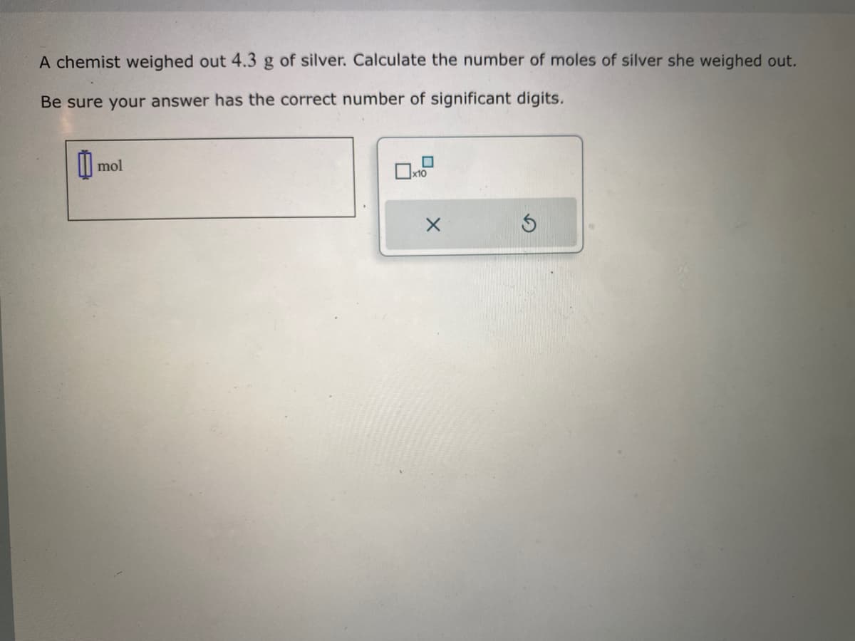 A chemist weighed out 4.3 g of silver. Calculate the number of moles of silver she weighed out.
Be sure your answer has the correct number of significant digits.
11
mol
0
x10
X