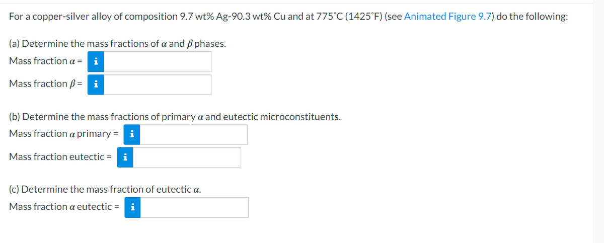 For a copper-silver alloy of composition 9.7 wt% Ag-90.3 wt% Cu and at 775°C (1425°F) (see Animated Figure 9.7) do the following:
(a) Determine the mass fractions of a and phases.
Mass fraction a = i
Mass fraction = i
(b) Determine the mass fractions of primary a and eutectic microconstituents.
Mass fraction a primary = i
Mass fraction eutectic = i
(c) Determine the mass fraction of eutectic a.
Mass fraction a eutectic = i