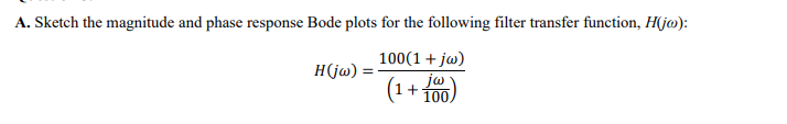 A. Sketch the magnitude and phase response Bode plots for the following filter transfer function, H(j@):
H(jw) =
(1+ 100)
100(1 + jw)
jw
