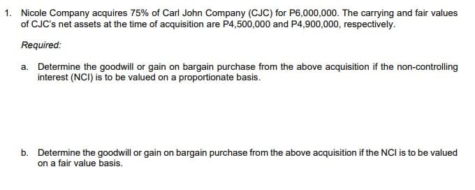 1. Nicole Company acquires 75% of Carl John Company (CJC) for P6,000,000. The carrying and fair values
of CJC's net assets at the time of acquisition are P4,500,000 and P4,900,000, respectively.
Required:
a. Determine the goodwill or gain on bargain purchase from the above acquisition if the non-controlling
interest (NCI) is to be valued on a proportionate basis.
b. Determine the goodwill or gain on bargain purchase from the above acquisition if the NCI is to be valued
on a fair value basis.
